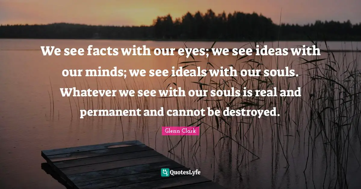 We see facts with our eyes; we see ideas with our minds; we see ideals with our souls. Whatever we see with our souls is real and permanent and cannot be destroyed.