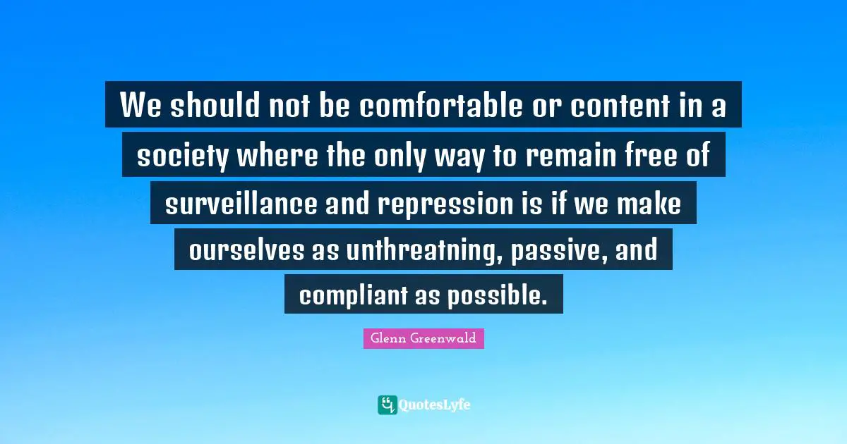 We should not be comfortable or content in a society where the only way to remain free of surveillance and repression is if we make ourselves as unthreatning, passive, and compliant as possible.