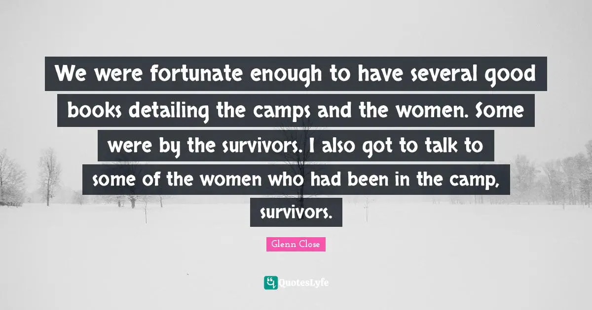 Camps Quotes: "We were fortunate enough to have several good books detailing the camps and the women. Some were by the survivors. I also got to talk to some of the women who had been in the camp, survivors."