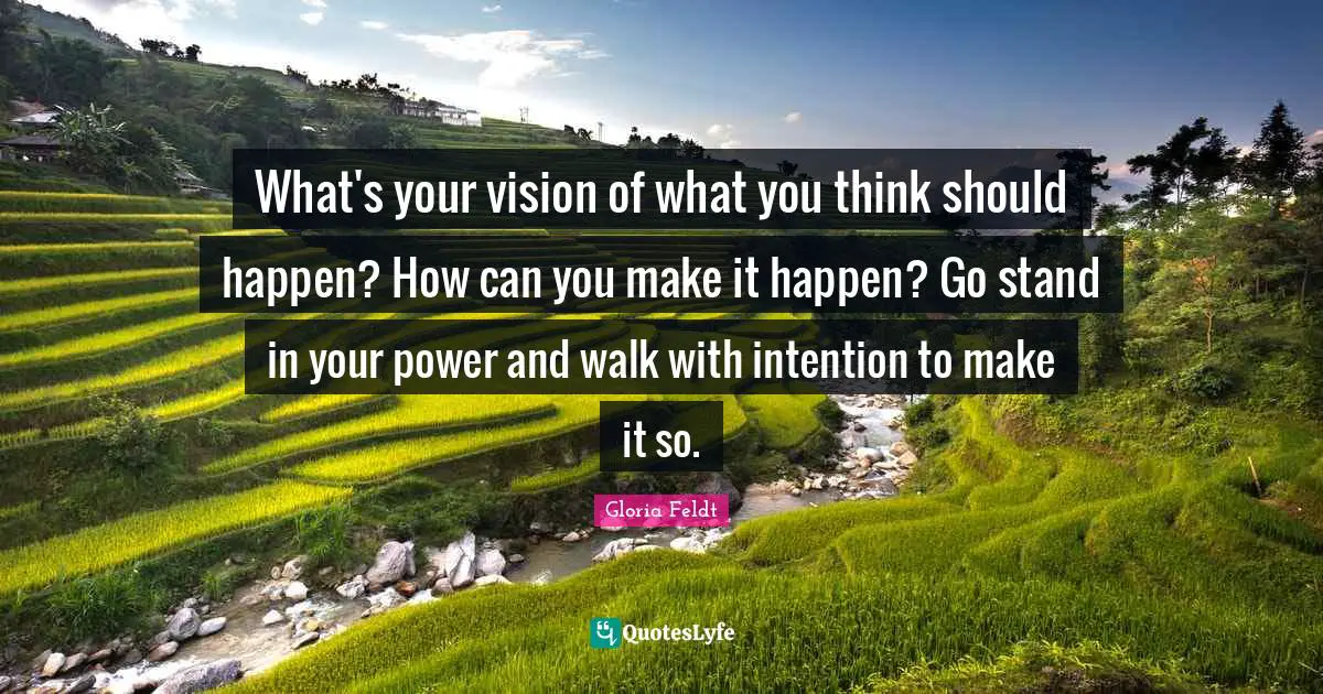 Gloria Feldt Quotes: "What's your vision of what you think should happen? How can you make it happen? Go stand in your power and walk with intention to make it so."