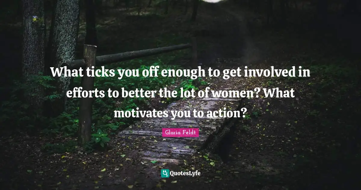 Gloria Feldt Quotes: "What ticks you off enough to get involved in efforts to better the lot of women? What motivates you to action?"