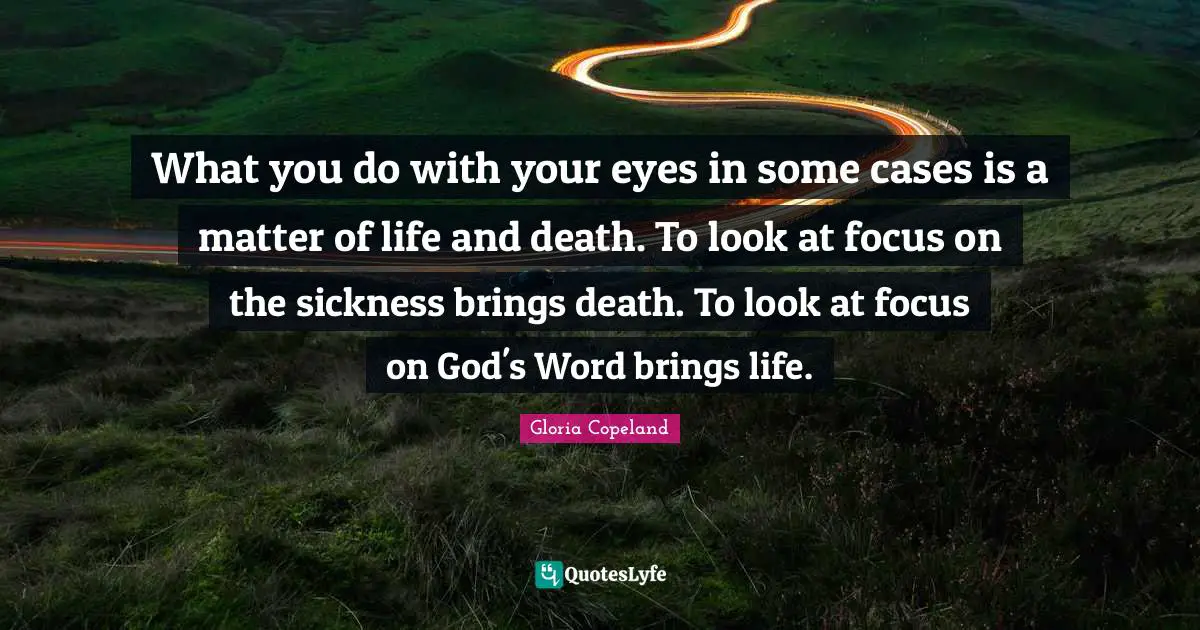 What you do with your eyes in some cases is a matter of life and death. To look at focus on the sickness brings death. To look at focus on God's Word brings life.