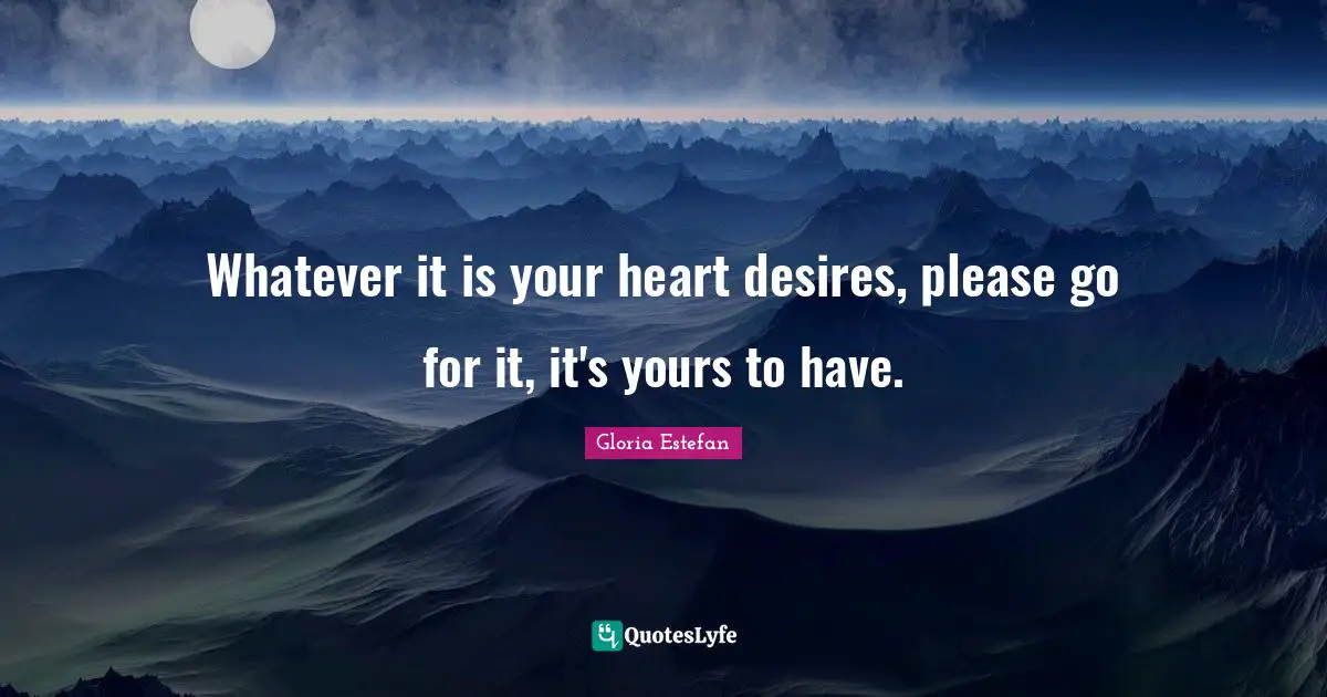 Whatever it is your heart desires, please go for it, it's yours to have.