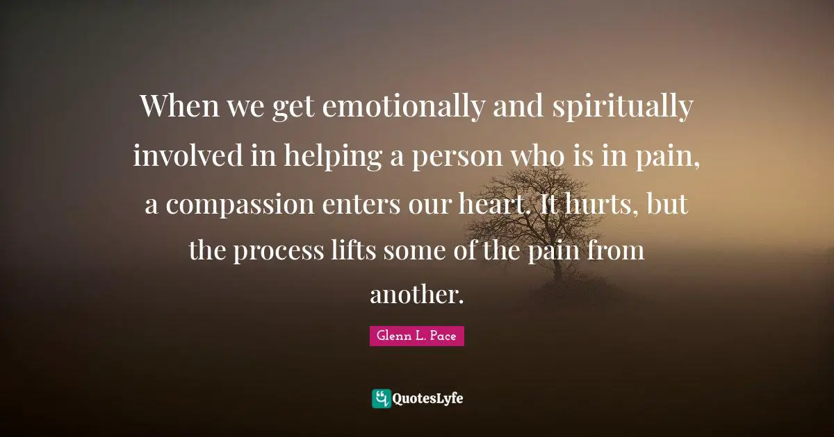 When we get emotionally and spiritually involved in helping a person who is in pain, a compassion enters our heart. It hurts, but the process lifts some of the pain from another.
