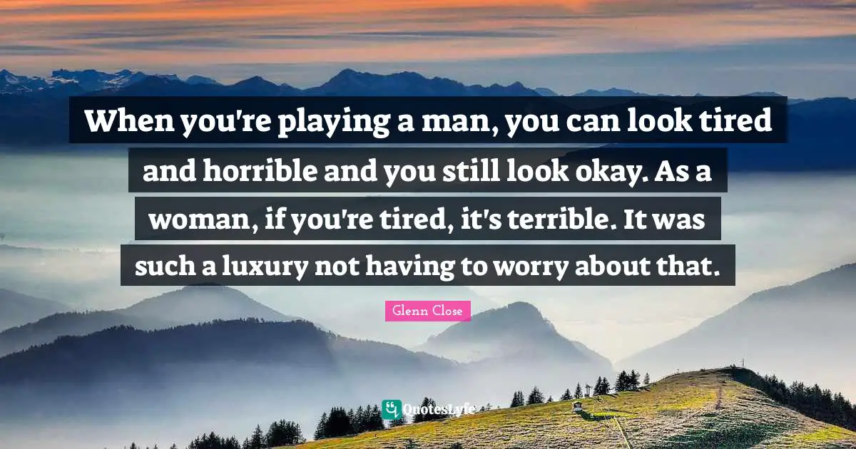 When you're playing a man, you can look tired and horrible and you still look okay. As a woman, if you're tired, it's terrible. It was such a luxury not having to worry about that.