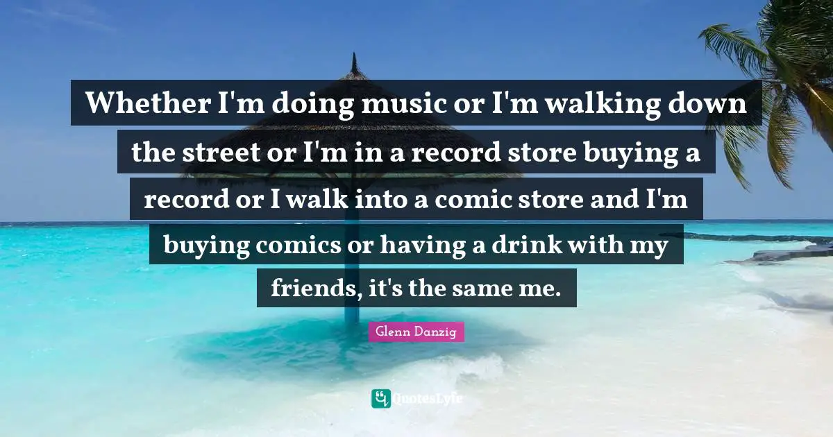 Whether I'm doing music or I'm walking down the street or I'm in a record store buying a record or I walk into a comic store and I'm buying comics or having a drink with my friends, it's the same me.