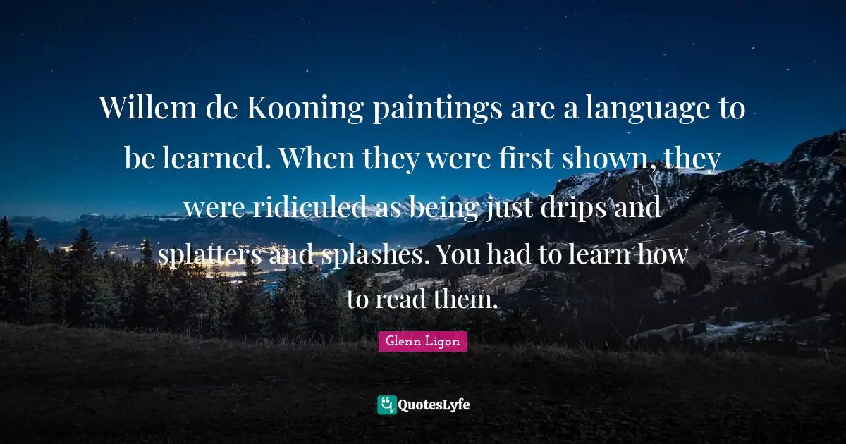 Willem de Kooning paintings are a language to be learned. When they were first shown, they were ridiculed as being just drips and splatters and splashes. You had to learn how to read them.