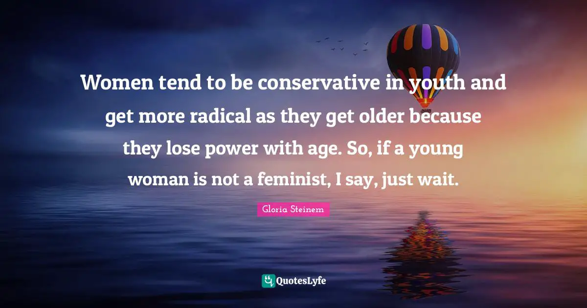 Women tend to be conservative in youth and get more radical as they get older because they lose power with age. So, if a young woman is not a feminist, I say, just wait.