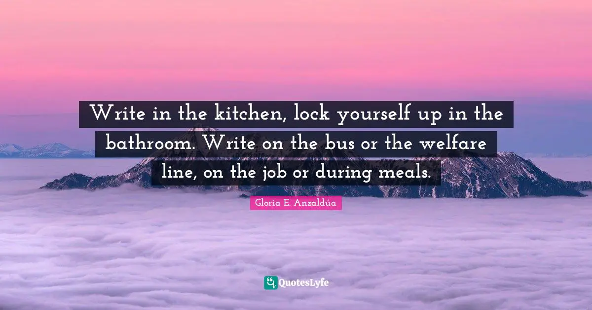 Write in the kitchen, lock yourself up in the bathroom. Write on the bus or the welfare line, on the job or during meals.