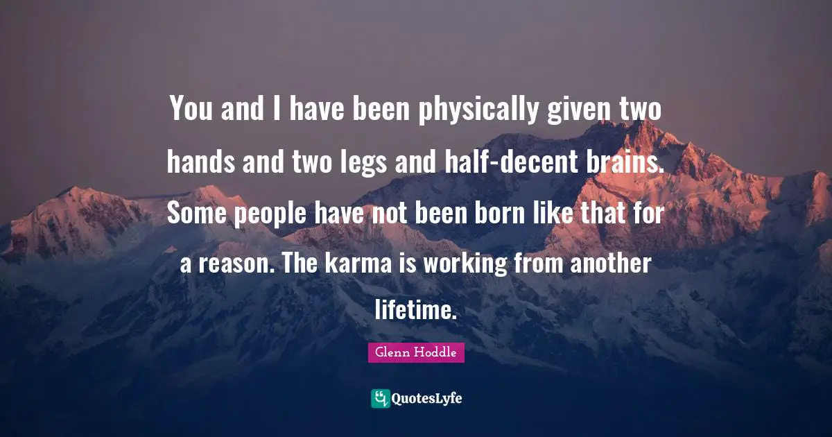 You and I have been physically given two hands and two legs and half-decent brains. Some people have not been born like that for a reason. The karma is working from another lifetime.