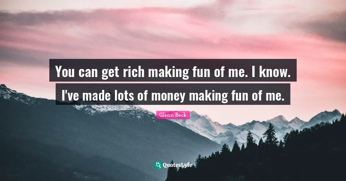 You can get rich making fun of me. I know. I've made lots of money making fun of me.