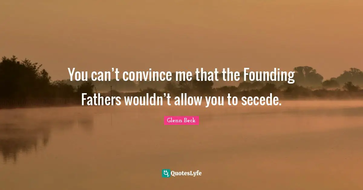 You can’t convince me that the Founding Fathers wouldn’t allow you to secede.