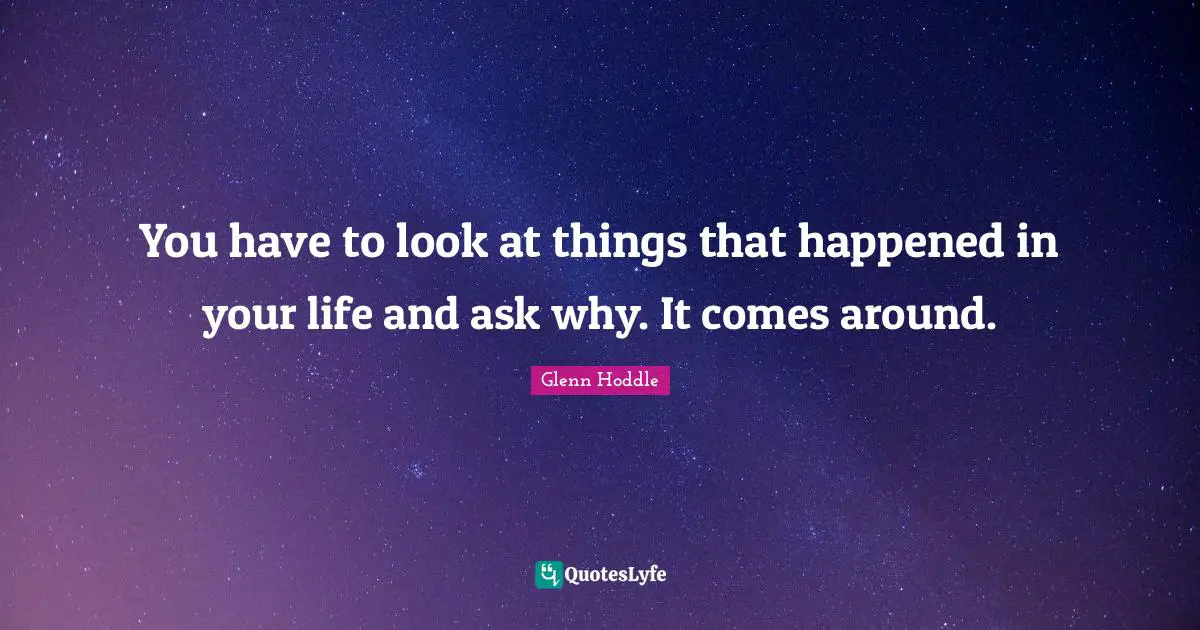 You have to look at things that happened in your life and ask why. It comes around.