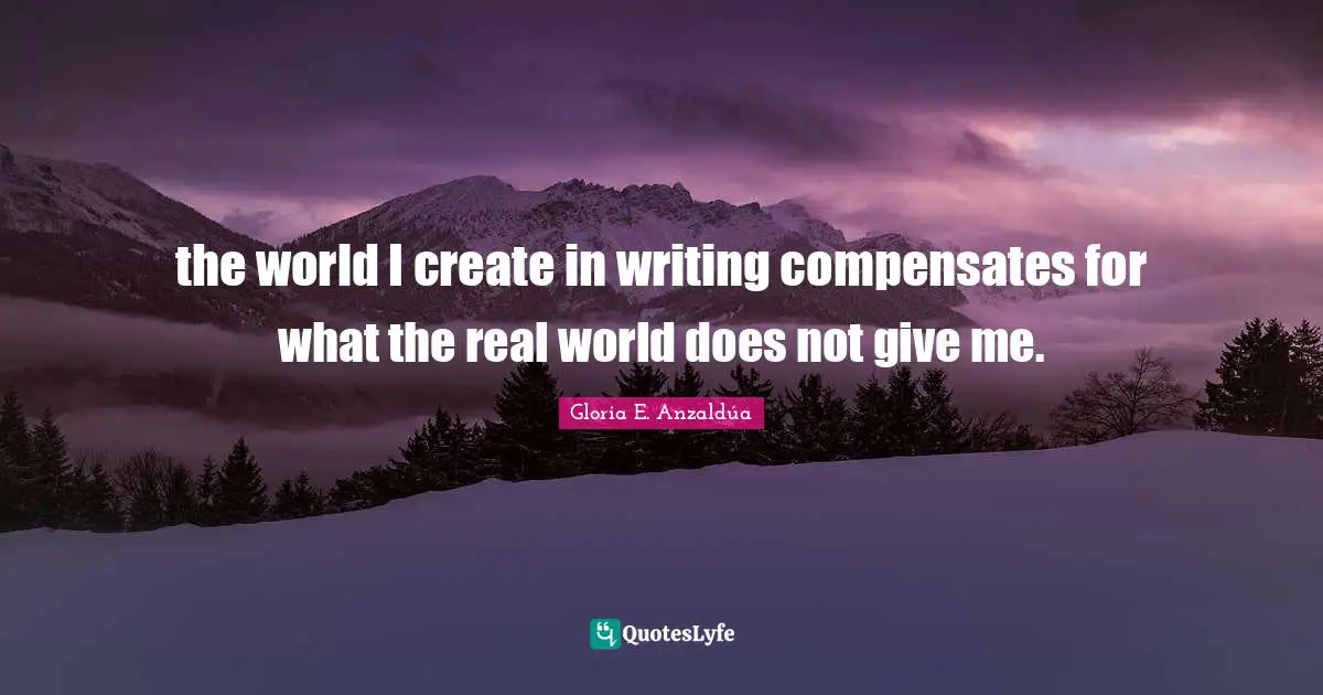 the world I create in writing compensates for what the real world does not give me.
