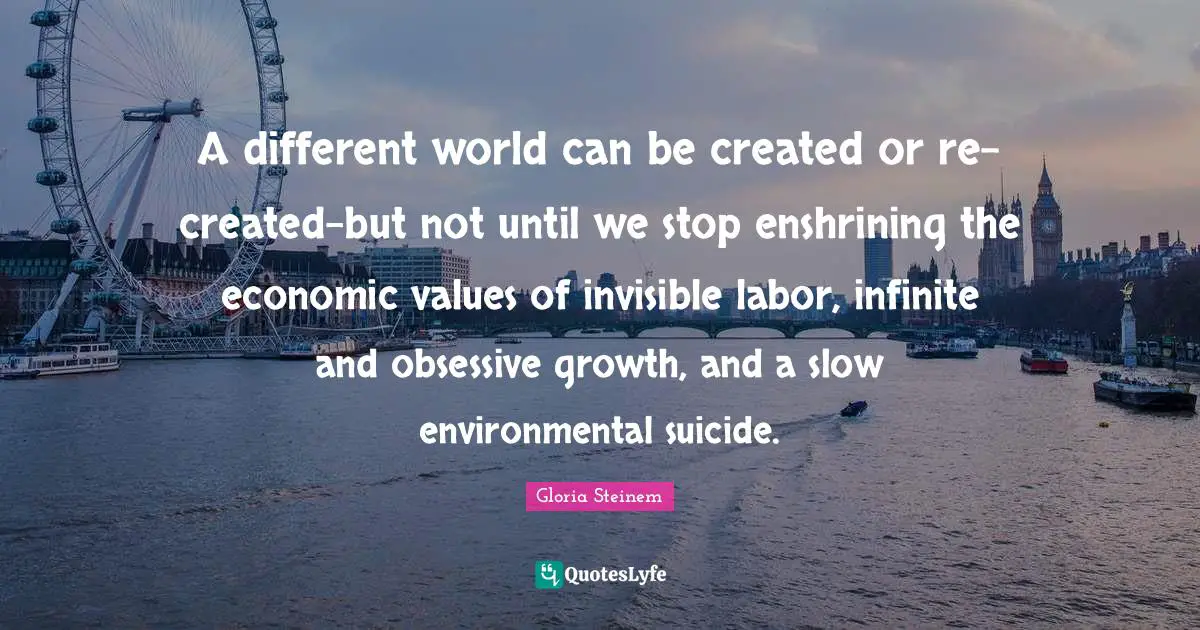 A different world can be created or re-created-but not until we stop enshrining the economic values of invisible labor, infinite and obsessive growth, and a slow environmental suicide.
