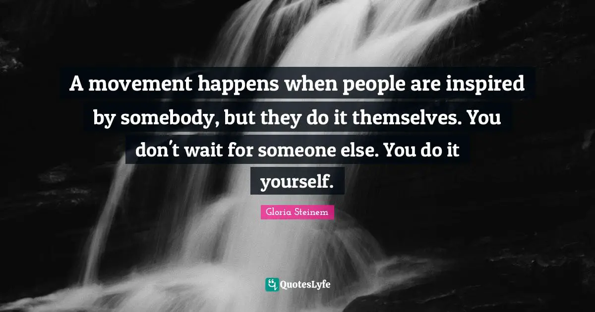 A movement happens when people are inspired by somebody, but they do it themselves. You don't wait for someone else. You do it yourself.