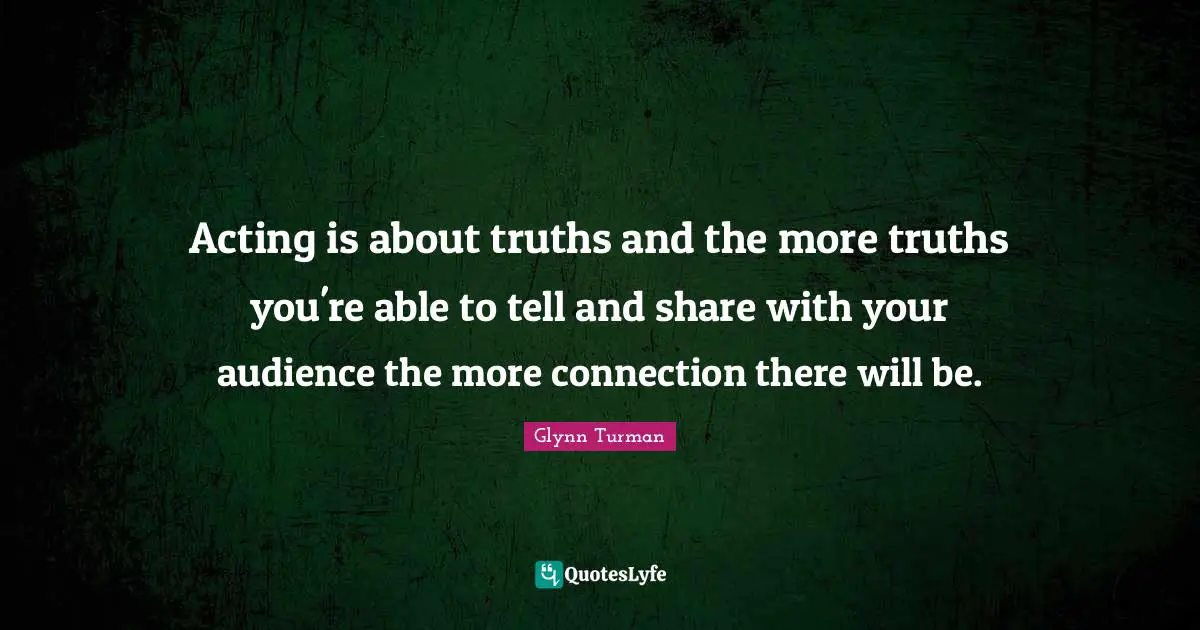Acting is about truths and the more truths you're able to tell and share with your audience the more connection there will be.