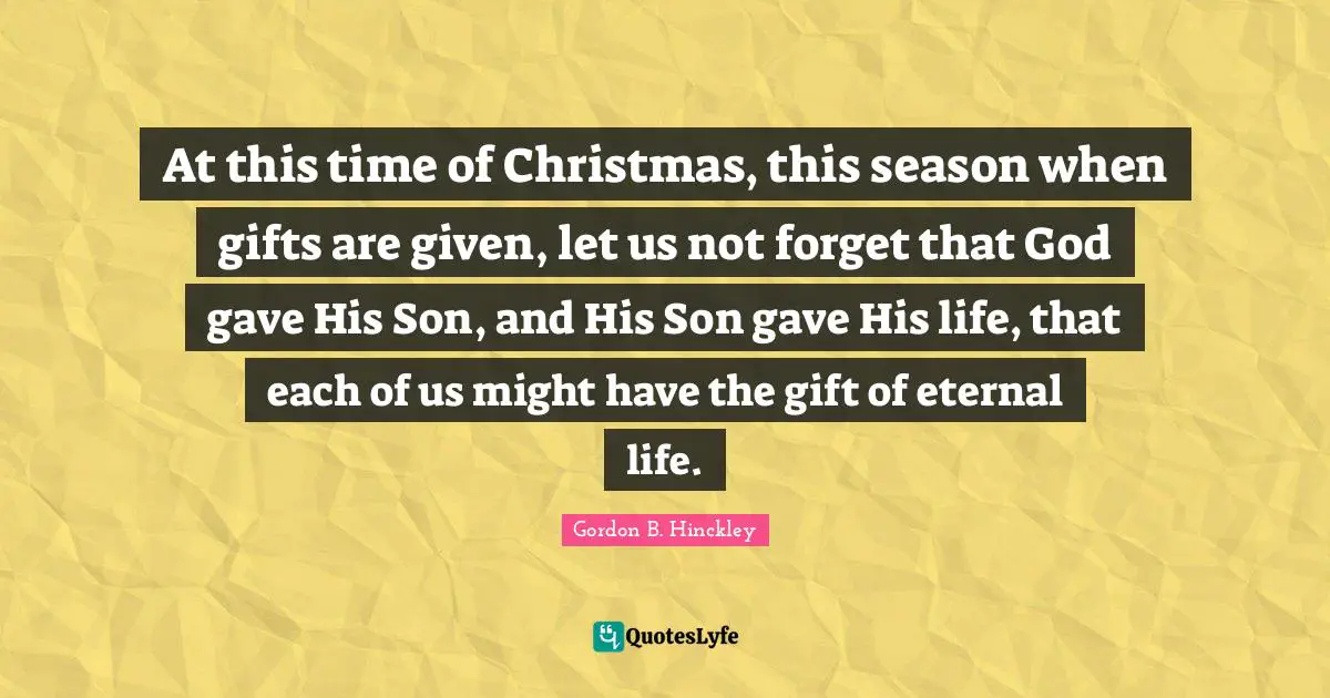 At this time of Christmas, this season when gifts are given, let us not forget that God gave His Son, and His Son gave His life, that each of us might have the gift of eternal life.