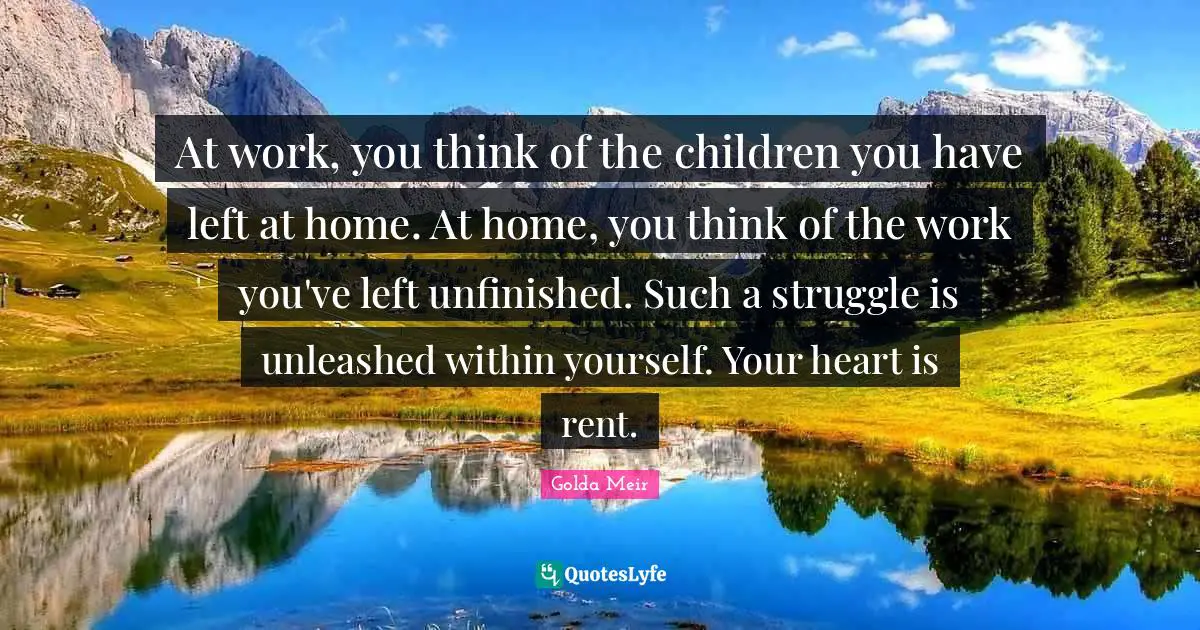 Golda Meir Quotes: "At work, you think of the children you have left at home. At home, you think of the work you've left unfinished. Such a struggle is unleashed within yourself. Your heart is rent."