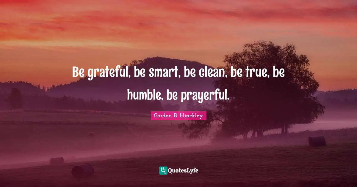 Be grateful, be smart, be clean, be true, be humble, be prayerful.