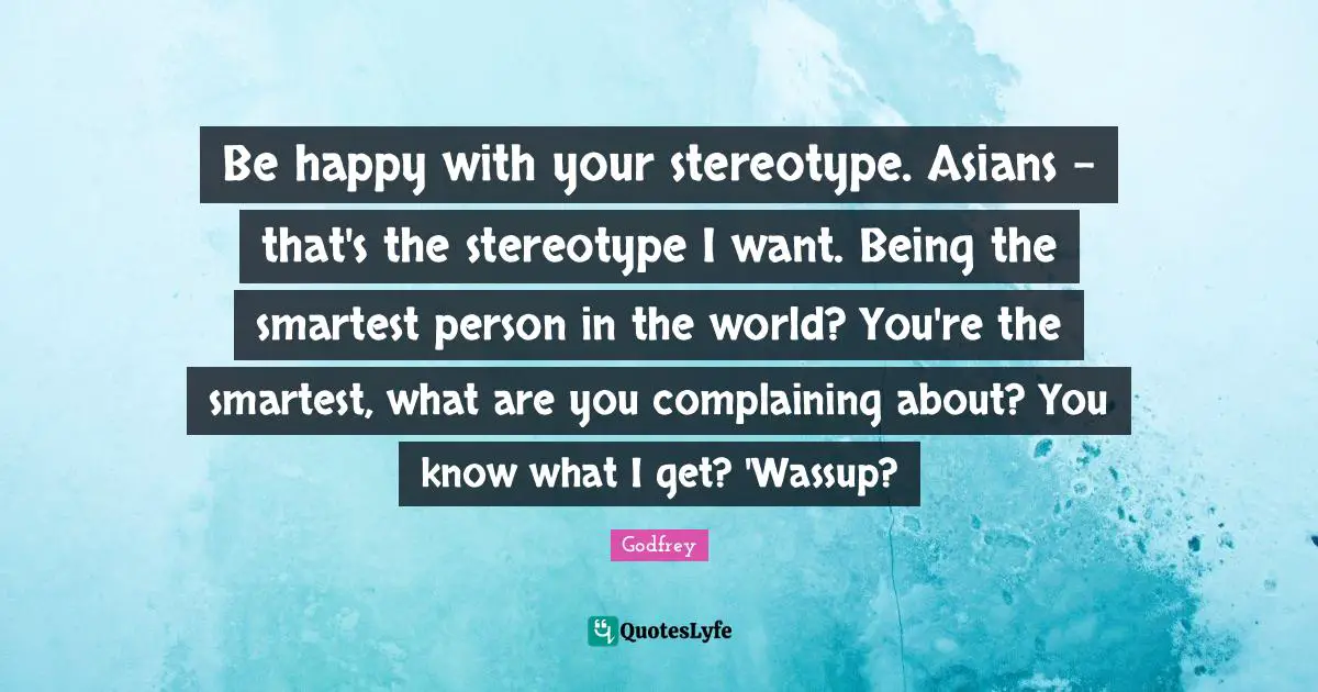 Be happy with your stereotype. Asians - that's the stereotype I want. Being the smartest person in the world? You're the smartest, what are you complaining about? You know what I get? 'Wassup?
