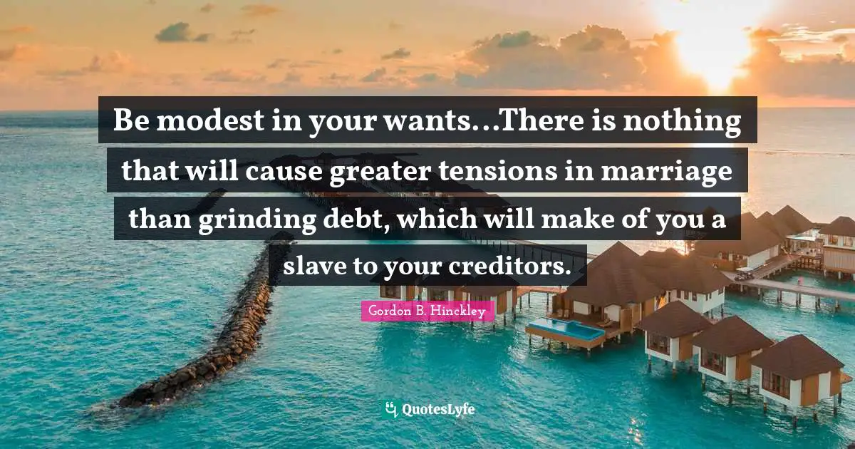 Be modest in your wants...There is nothing that will cause greater tensions in marriage than grinding debt, which will make of you a slave to your creditors.