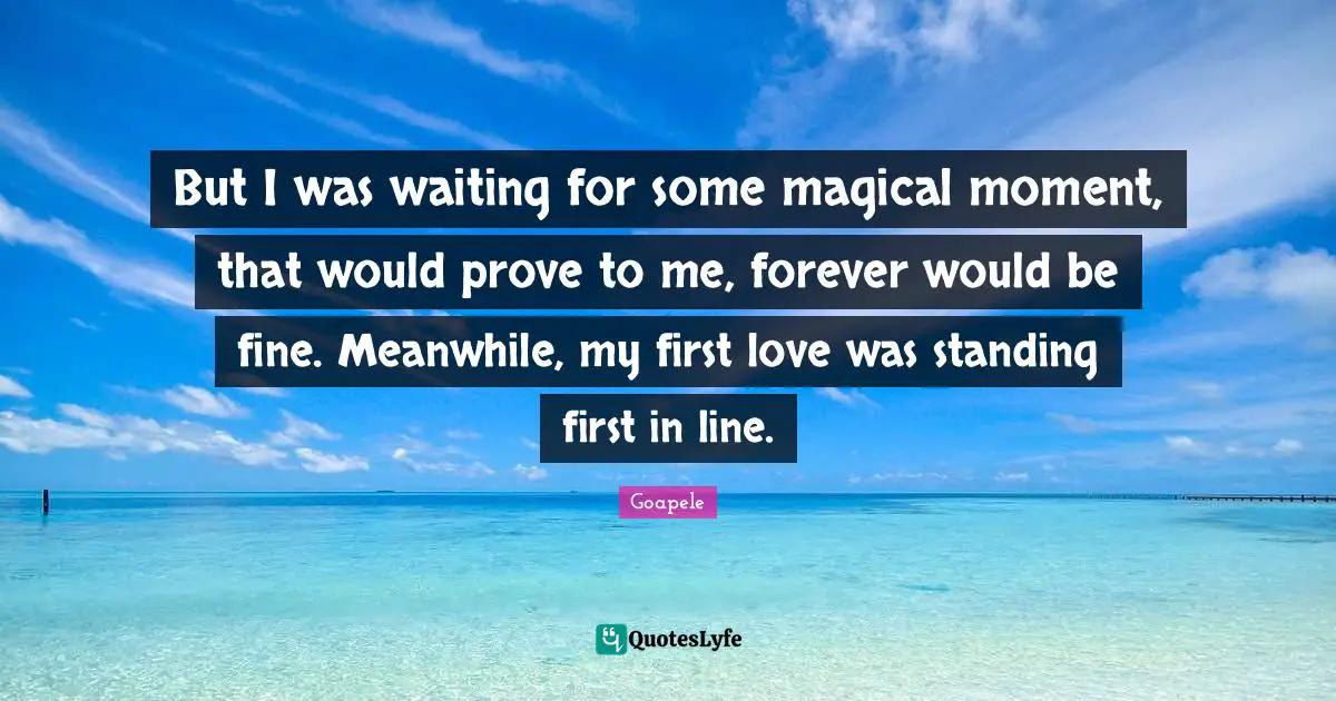 But I was waiting for some magical moment, that would prove to me, forever would be fine. Meanwhile, my first love was standing first in line.