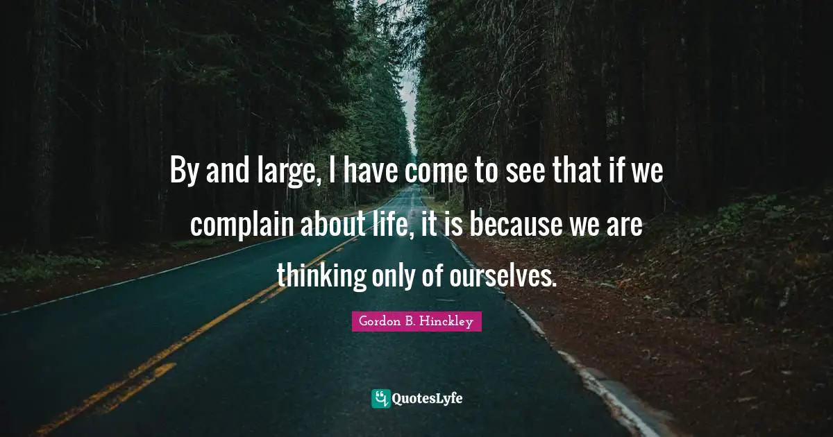By and large, I have come to see that if we complain about life, it is because we are thinking only of ourselves.