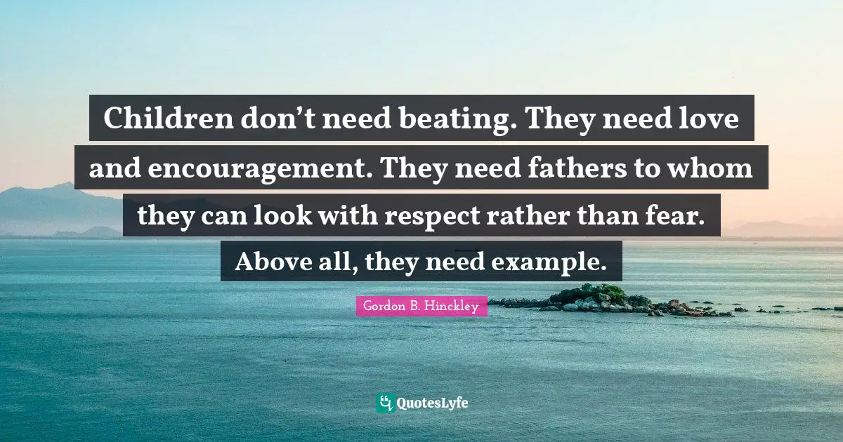 Children don’t need beating. They need love and encouragement. They need fathers to whom they can look with respect rather than fear. Above all, they need example.
