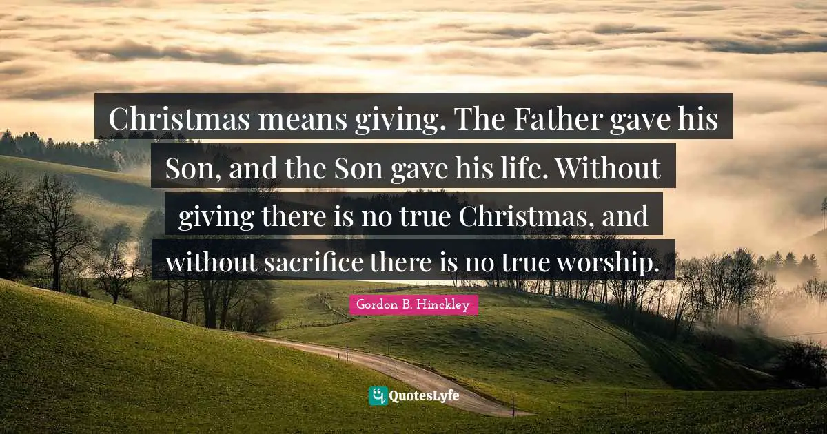 Christmas means giving. The Father gave his Son, and the Son gave his life. Without giving there is no true Christmas, and without sacrifice there is no true worship.