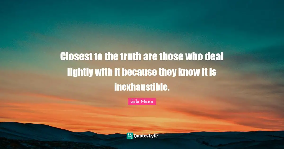 Closest to the truth are those who deal lightly with it because they know it is inexhaustible.