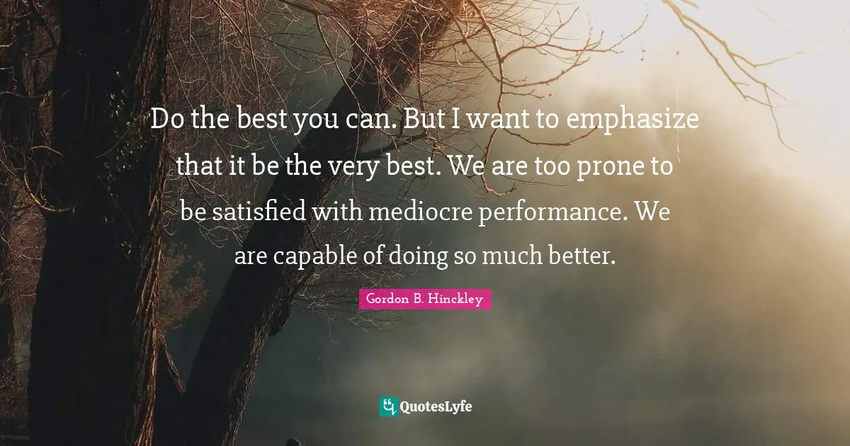 Do the best you can. But I want to emphasize that it be the very best. We are too prone to be satisfied with mediocre performance. We are capable of doing so much better.