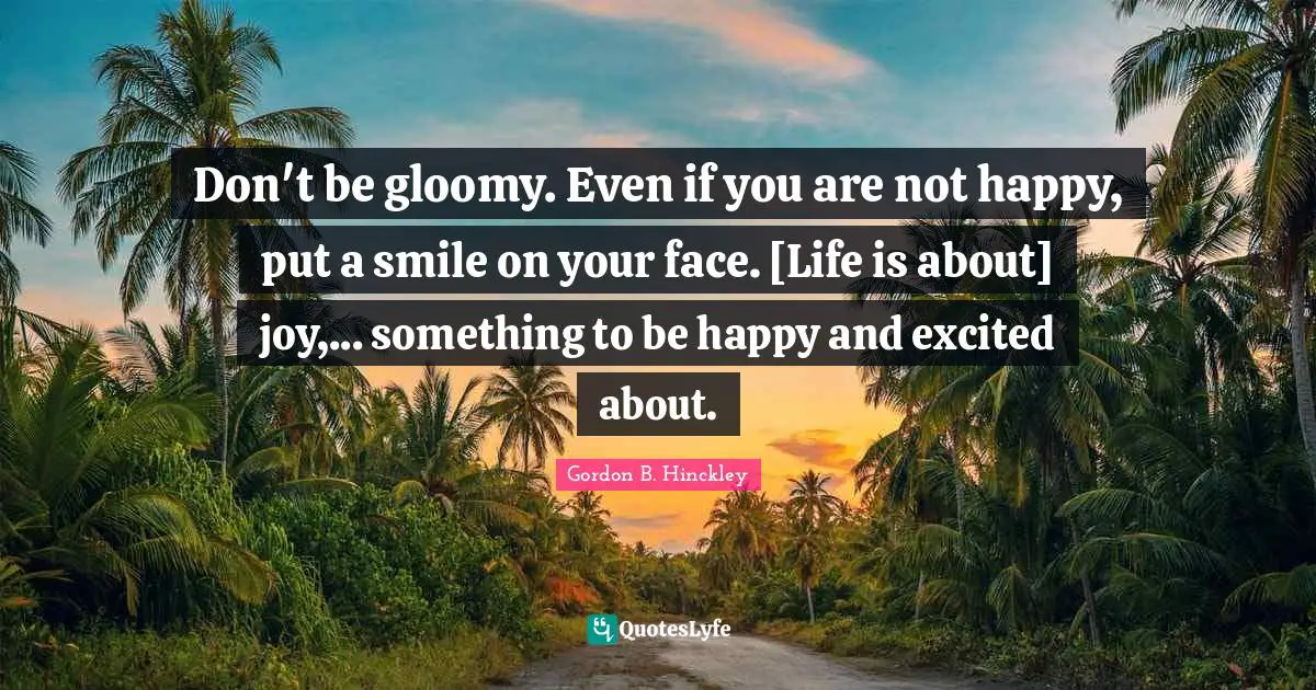 Don't be gloomy. Even if you are not happy, put a smile on your face. [Life is about] joy,... something to be happy and excited about.