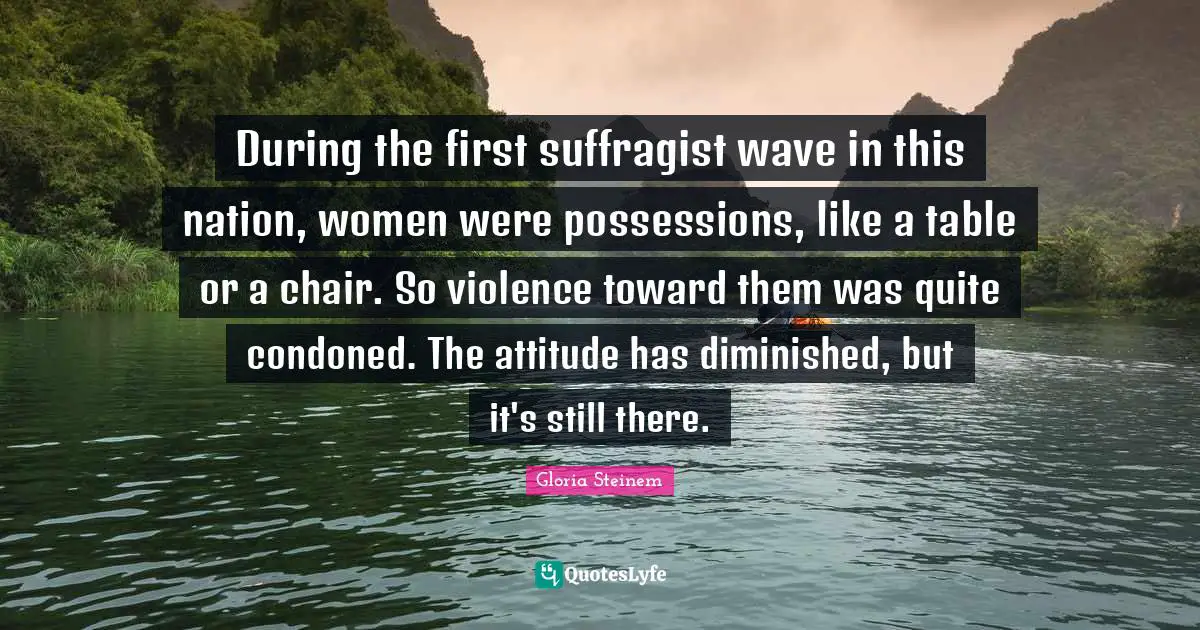 During the first suffragist wave in this nation, women were possessions, like a table or a chair. So violence toward them was quite condoned. The attitude has diminished, but it's still there.