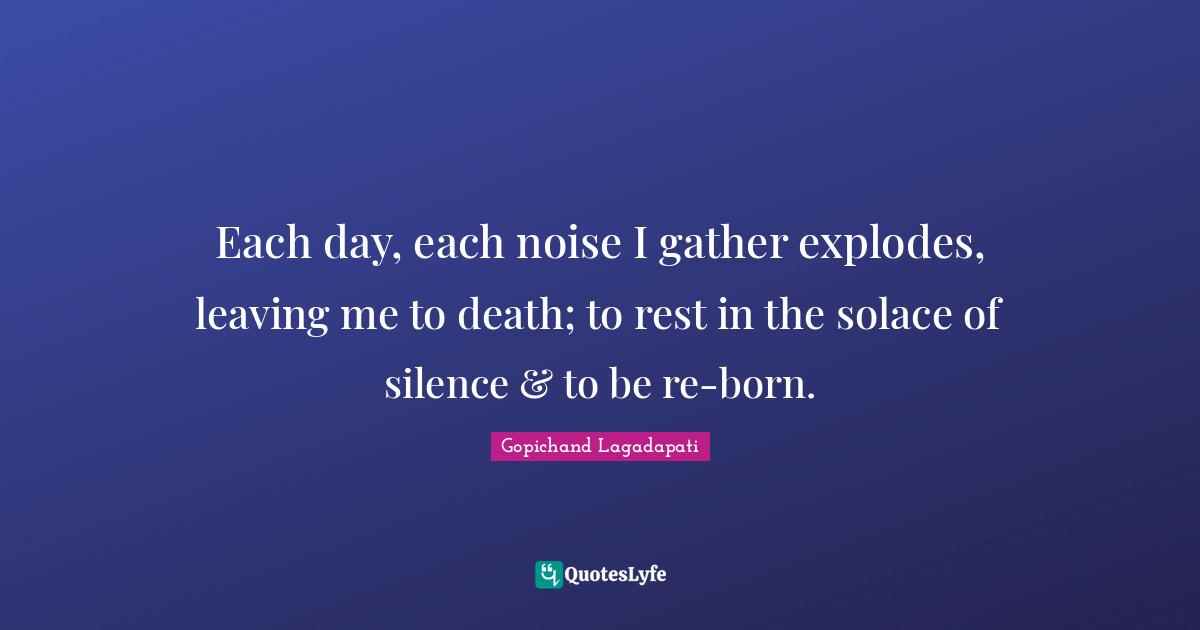 Each day, each noise I gather explodes, leaving me to death; to rest in the solace of silence & to be re-born.