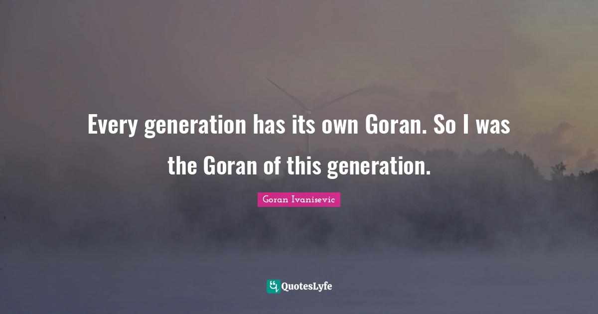 Every generation has its own Goran. So I was the Goran of this generation.