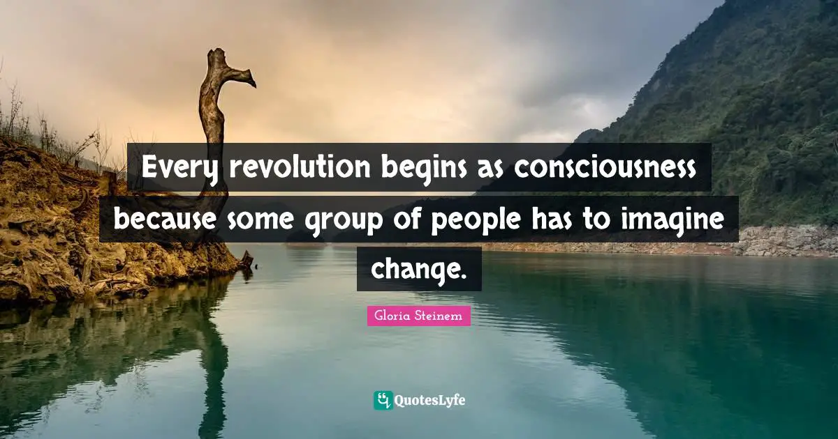 Every revolution begins as consciousness because some group of people has to imagine change.