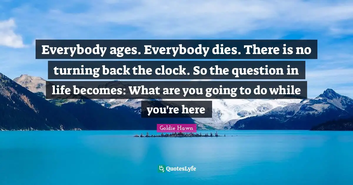 Goldie Hawn Quotes: "Everybody ages. Everybody dies. There is no turning back the clock. So the question in life becomes: What are you going to do while you're here"