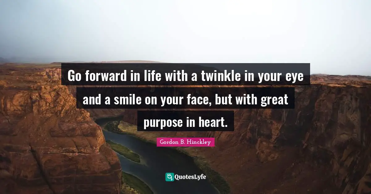 Go forward in life with a twinkle in your eye and a smile on your face, but with great purpose in heart.