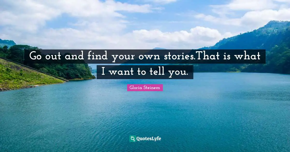 Go out and find your own stories.That is what I want to tell you.
