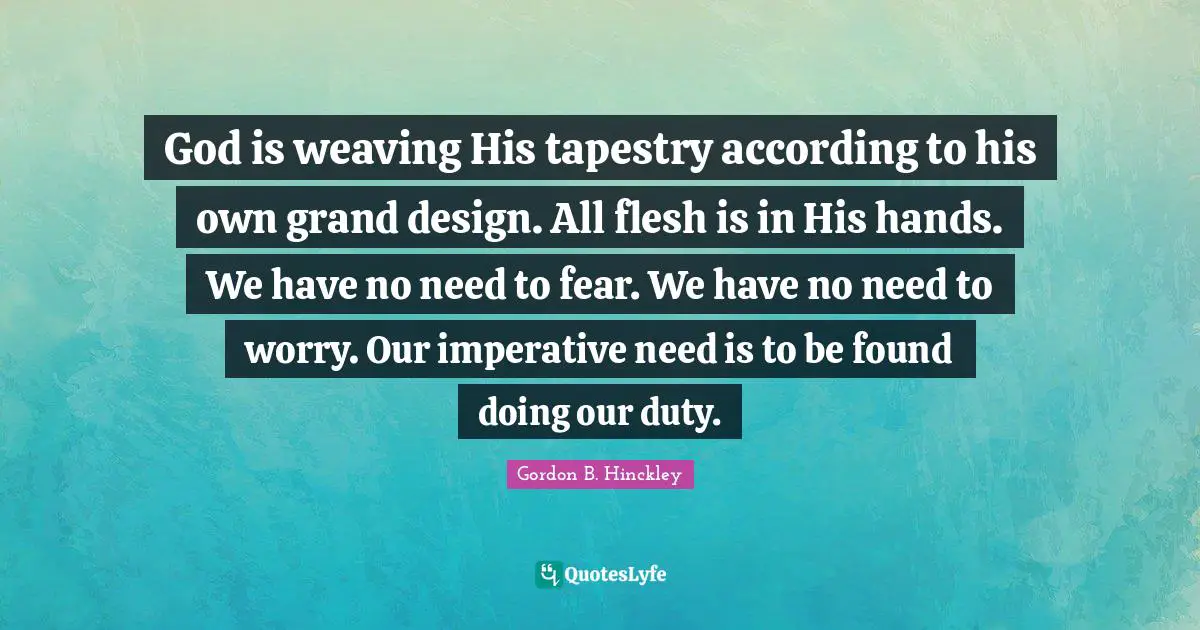 God is weaving His tapestry according to his own grand design. All flesh is in His hands. We have no need to fear. We have no need to worry. Our imperative need is to be found doing our duty.