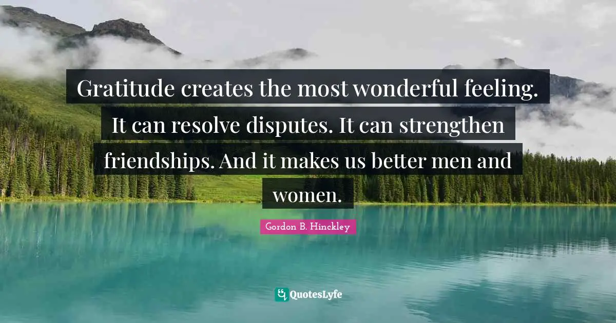 Gratitude creates the most wonderful feeling. It can resolve disputes. It can strengthen friendships. And it makes us better men and women.