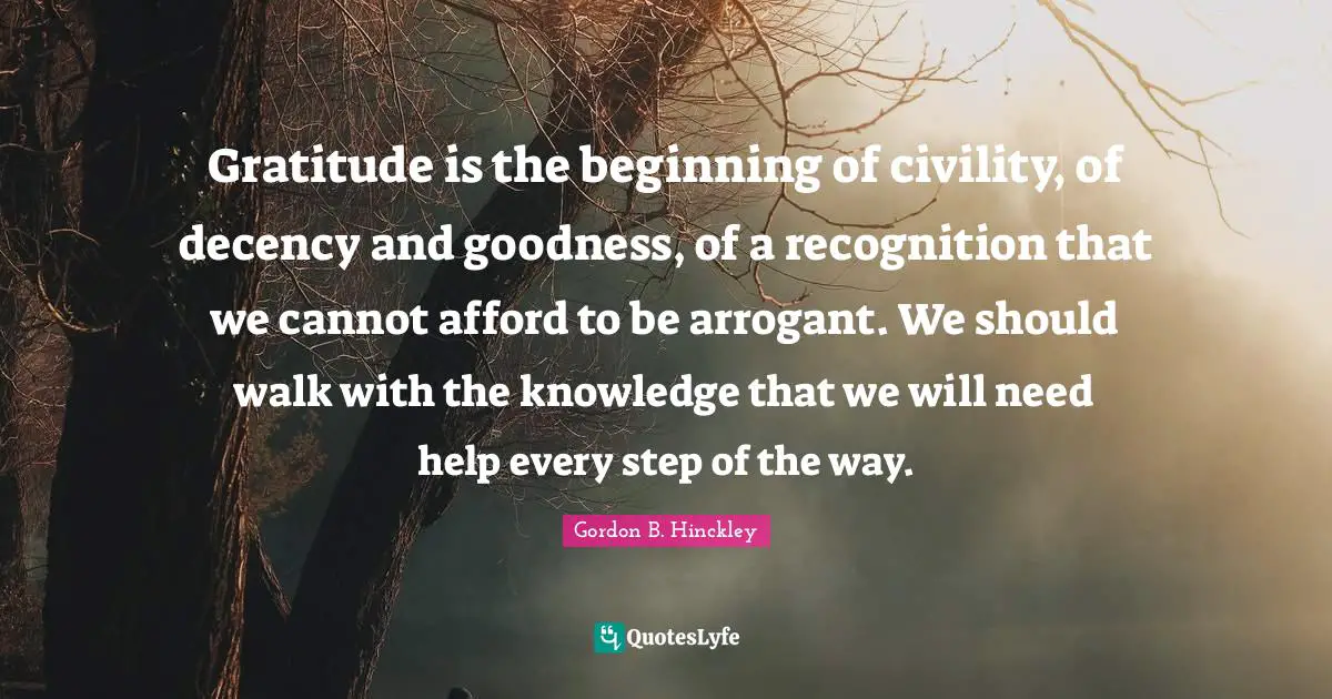Gratitude is the beginning of civility, of decency and goodness, of a recognition that we cannot afford to be arrogant. We should walk with the knowledge that we will need help every step of the way.