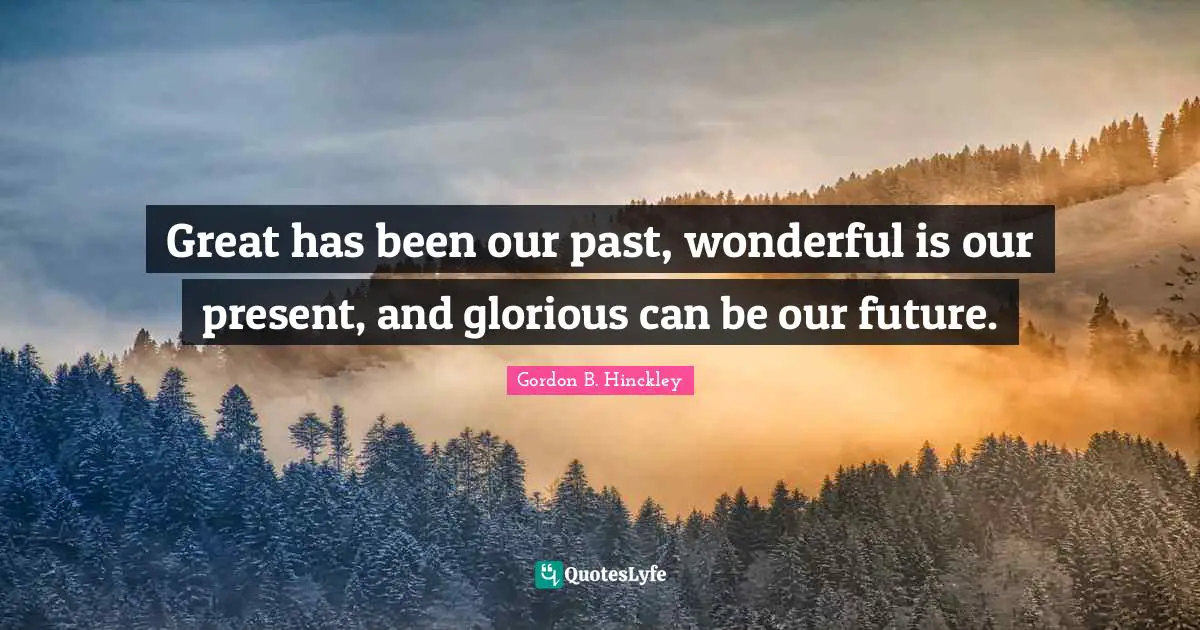 Great has been our past, wonderful is our present, and glorious can be our future.