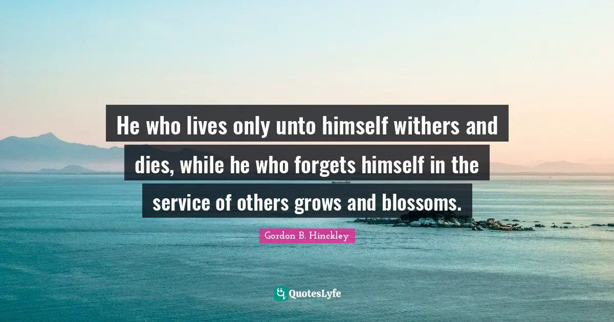 He who lives only unto himself withers and dies, while he who forgets himself in the service of others grows and blossoms.