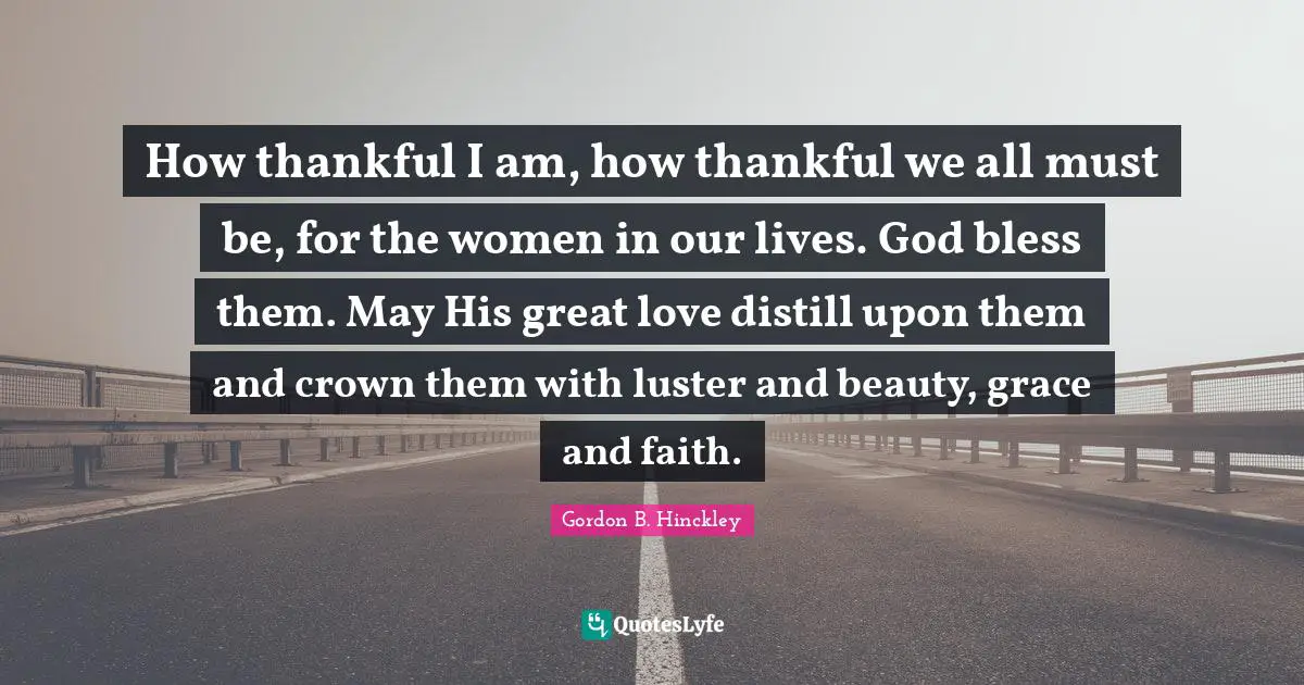How thankful I am, how thankful we all must be, for the women in our lives. God bless them. May His great love distill upon them and crown them with luster and beauty, grace and faith.