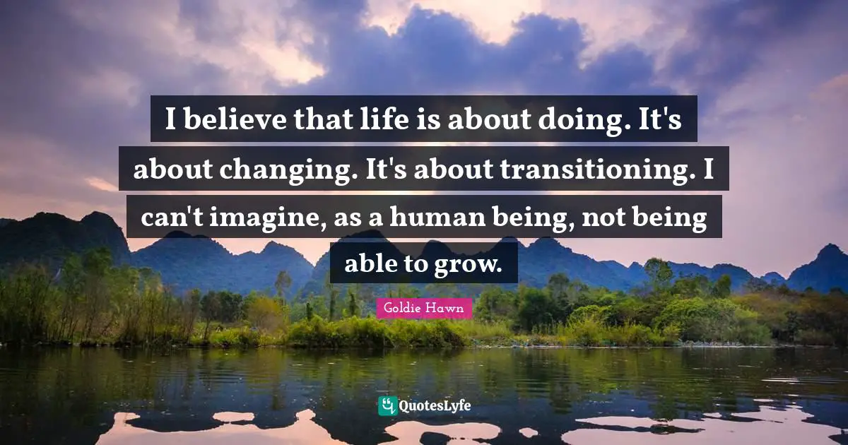 Goldie Hawn Quotes: "I believe that life is about doing. It's about changing. It's about transitioning. I can't imagine, as a human being, not being able to grow."