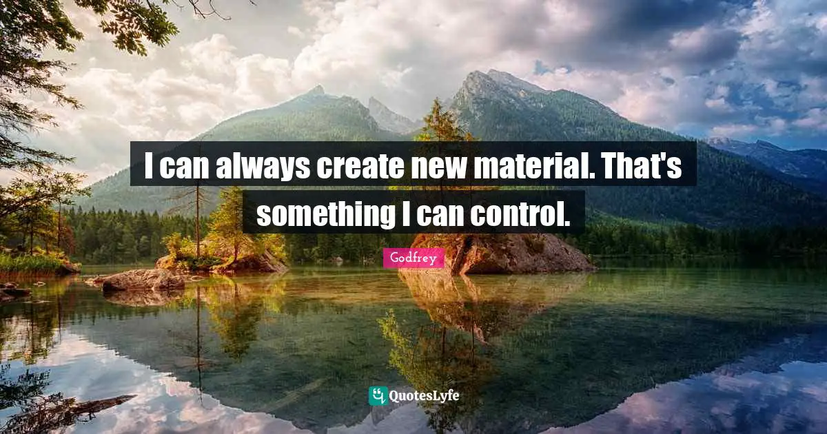 I can always create new material. That's something I can control.