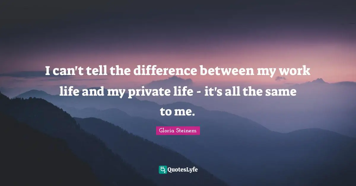 I can't tell the difference between my work life and my private life - it's all the same to me.