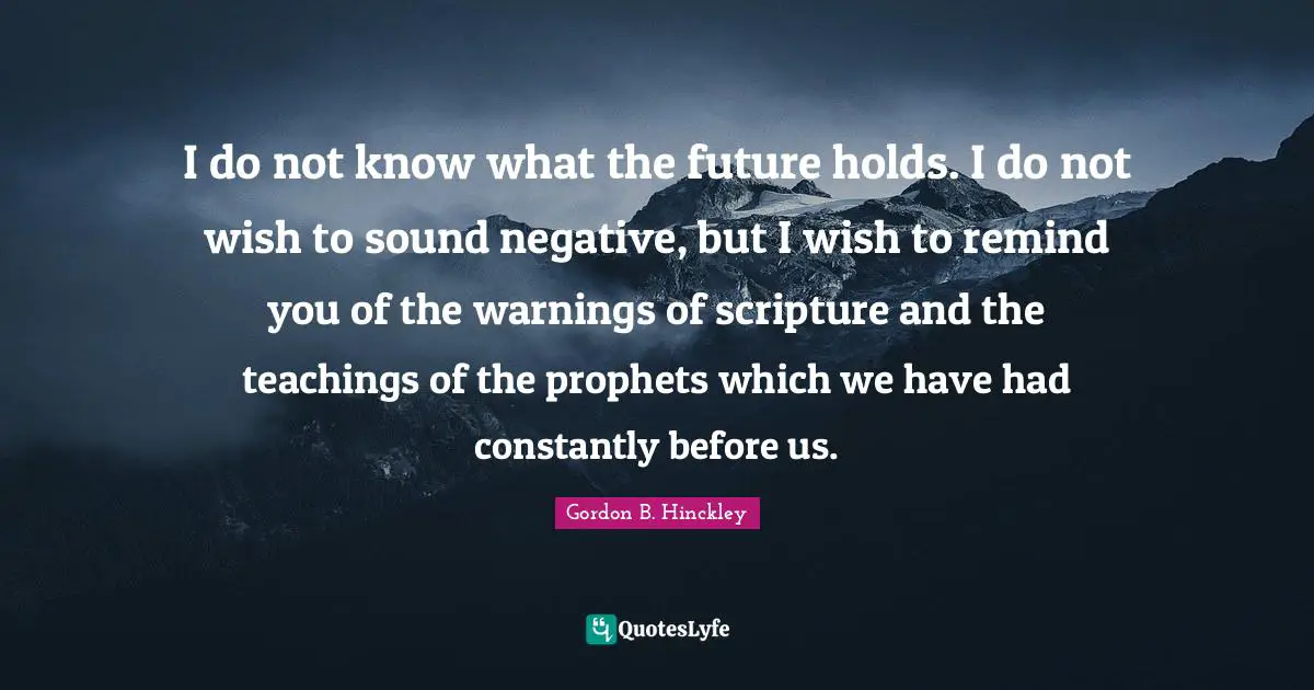 I do not know what the future holds. I do not wish to sound negative, but I wish to remind you of the warnings of scripture and the teachings of the prophets which we have had constantly before us.